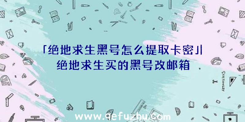 「绝地求生黑号怎么提取卡密」|绝地求生买的黑号改邮箱